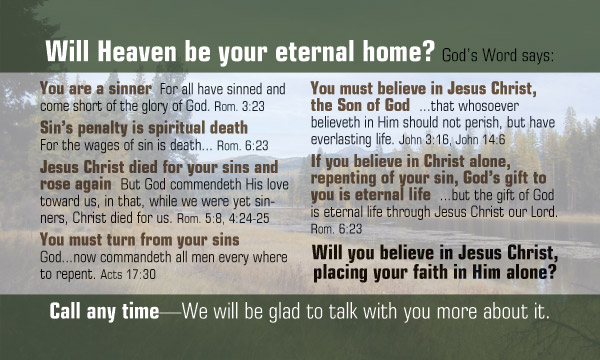 Will Heaven be your eternal home? God's Word says:
You are a sinner " for all have sinned and come short of the glory of God." Rom. 3:23
Sin's penalty is spiritual death " For the wages of sin is death..."Rom. 6:23
Jesus Christ died for your sins and rose again "But God commendeth his love toward us, in that, while we were yet sinners, Christ died for us."Rom. 5:8, 4:24-25
You must turn from your sin ";God...now commandeth all men every where to repent." Acts 17:30
You must believe in Jesus Christ, the Son of God "...that whosoever believeth in Him should mot perish, but have everlasting life." John 3:16,14:6
If you believe in Christ alone, repenting of your sin, God's gift to you is eternal life "...but the gift of God is eternal life through Jesus Christ our Lord." Rom 6:23
Will you believe in Jesus Christ, placing your faith in Him alone?
Call any time-We will be glad to talk with you more about it.